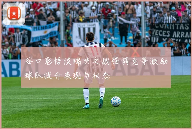 谷口彰悟谈瑞典之战强调竞争激励球队提升表现与状态
