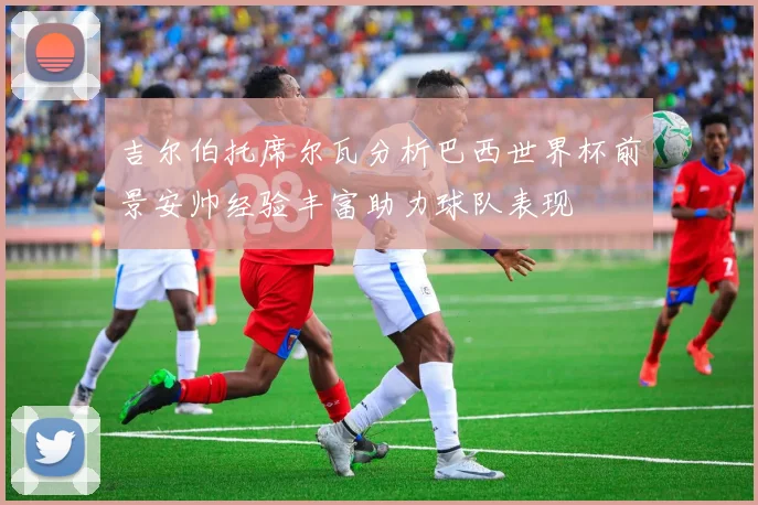 吉尔伯托席尔瓦分析巴西世界杯前景安帅经验丰富助力球队表现