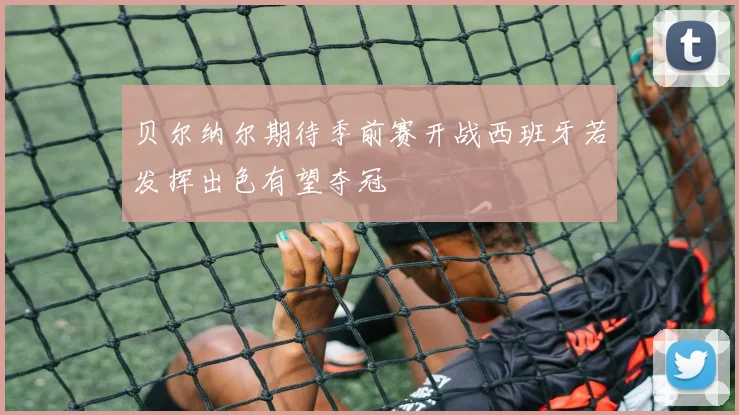 贝尔纳尔期待季前赛开战西班牙若发挥出色有望夺冠